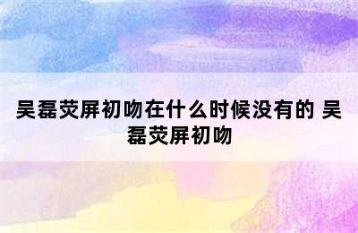 吴磊荧屏初吻在什么时候没有的 吴磊荧屏初吻